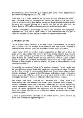 do Atlântico deu, essencialmente, igual resposta, bem como o nome da pessoa que
lhe fizera a mesma pergunta nos EUA - Dorr.
Finalmente, a sra. Willet conseguiu se comunicar com as três pessoas "alvos" -
Myers, Sidgwick e Gurney, três estudantes de assuntos clássicos. Por meio dela, o
irmão do primeiro-ministro, lord Balfour, questionou Henry Sidgwick quanto à relação
do corpo com a mente. Gurney, ou o espírito que dizia ser ele, falou sobre as
origens da alma. A Myers foi perguntado como era se comunicar do além.
- Tenho a impressão de estar em pé por trás de uma lâmina de vidro congelada -
respondeu ele -, que turva a visão e abafa o som, ditando com voz fraca para a
secretária relutante e obtusa. Sensação de terrível impotência me arrasa.
O Alfinete de Gravata
Depois do velho banco imobiliário, a tábua de Ouija é, provavelmente, um dos jogos
mais populares dos EUA. Embora muita gente não leve esse tipo de brinquedo a
sério, dizem que, algumas vezes, ele resulta em contatos reais com o além.
Hester Travers-Smith era médium inglesa especialista em lidar com a tábua de
Ouija. Um de seus casos mais famosos envolveu curioso incidente que sucedeu
com ela e com Geraldine Cummins, médium irlandesa. Ambas trabalhavam com a
tábua de Ouija em Londres durante os anos terríveis da Primeira Guerra Mundial,
quando um primo de Geraldine, recentemente assassinado na França, assumiu o
controle da comunicação. A entidade soletrou seu nome e então escreveu: Vocês
sabem quem sou eu?
Em seguida, o comunicador "transmitiu" a seguinte mensagem: Peça a mamãe para
dar meu alfinete de gravata de pérola à garota com quem pretendia casar. Acho que
ela deve ficar com ele. O nome completo, totalmente desconhecido pelas médiuns,
foi então soletrado. A entidade também forneceu o endereço da moça em Londres,
porém, quando as médiuns enviaram a carta a ela, o correio devolveu-a. Como o
endereço era errado ou fictício, as médiuns perderam o interesse no caso.
Seis meses mais tarde, Cummins ficou sabendo que o primo ficara noivo
secretamente, fato desconhecido até mesmo pelos familiares mais próximos. O
nome da noiva era o mesmo que fora soletrado pela tábua, e, quando o Ministério da
Defesa devolveu os bens do jovem à Inglaterra, a família encontrou o alfinete de
gravata de pérola mencionado em testamento que ele redigira na França. O
documento instruía a família a enviar o alfinete de gravata a sua noiva, caso ele não
voltasse com vida.
O caso foi posteriormente atestado por Sir William Barrett, famoso médium da
época, que examinou os registros originais.
 