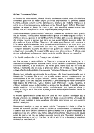 O Caso Thompson-Gifford
O cenário era New Bedford, cidade costeira em Massachusetts, onde dois homens
diferentes gostavam de fazer longos passeios exploratórios. O primeiro desses
homens, artesão comum e pintor domingueiro, chamava-se Frederic Thompson; o
outro era o internacionalmente aclamado pintor Robert Swain Gifford. Thompson
gostava de caçar ao longo da costa e, em raras ocasiões, encontrava-se com
Gifford, que adorava pintar as cenas sugeridas pela paisagem local.
A estranha odisséia paranormal de Thompson começou no verão de 1905, quando
ele, de repente, sentiu grande necessidade de pintar e de fazer alguns esboços. A
mente do artesão passou a ser continuamente invadida por cenas de paisagens, e
ele chegou mesmo a pensar que parte de sua personalidade pudesse estar, de
alguma forma, ligada a Gifford. Thompson não sabia que o famoso pintor morrera, e
foi somente algum tempo mais tarde, quando estava trabalhando em Nova York, que
descobriu esse fato. Caminhando por uma rua, durante o horário do almoço,
Thompson descobriu a galeria de arte onde os quadros do falecido R. Swain Gifford
estavam em exposição. O choque foi tão grande que ele desmaiou. A última coisa
de que se lembrava, antes dessa rápida perda de sentido, foi uma voz, que dizia:
- Você está vendo minha obra. Prossiga com o trabalho.
Ao final do ano, a personalidade de Thompson começou a se desintegrar, e o
artesão não conseguia mais trabalhar direito. Ainda se sentia compelido a pintar e a
desenhar esboços, e os resultados, de modo geral, eram cópia fiel do estilo de
Gifford. Finalmente, ele procurou o professor James H. Hyslop, que, na ocasião,
estava à frente da Sociedade Americana de Pesquisas Psíquicas, em Nova York.
Hyslop, bem treinado na psicologia de seu tempo, não ficou impressionado com a
história de Thompson. Ele achou que aquele homem estava, provavelmente, se
candidatando a ter um colapso nervoso. Mesmo assim, o professor sentiu que
valeria a pena fazer uma pequena experiência. Como estava para visitar um médium
logo depois da entrevista, Hyslop decidiu levar Thompson. Talvez, imaginou, o
médium pudesse ajudar a diagnosticar os problemas do artesão. A sessão acabou
sendo produtiva, pois o médium sentiu, imediatamente, que havia um pintor no
recinto, e chegou até a descrever a paisagem que estivera perturbando a mente de
Thompson.
O mistério aprofundou-se ainda mais em julho de 1907, quando Thompson deu a
Hyslop uma série de esboços que mostravam duas cenas diferentes: um grupo de
cinco árvores isoladas e dois carvalhos retorcidos pelo tempo, em um contorno
costeiro selvagem.
Desejando investigar o caso por conta própria, Thompson foi visitar a viúva de
Gifford em Nonquitt, pequena cidade no Estado de Massachusetts. Ali descobriu que
o esboço das cinco árvores combinava perfeitamente com o quadro inacabado de
propriedade da sra. Gifford. Seu marido estivera trabalhando naquele quadro pouco
antes de morrer. No mês de outubro daquele mesmo ano, Thompson descobriu a
cena que inspirara o esboço dos dois carvalhos retorcidos e da paisagem costeira
no litoral de New Bedford.
 