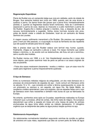 Regeneração Espontânea
Pierre de Rudder era um camponês belga que vivia em Jabbeke, perto da cidade de
Bruges. Sua estranha história tem início em 1869, quando caiu de uma árvore e
quebrou a perna. Os danos foram tão graves que a perna ficou irremediavelmente
perdida, e, quando os fragmentos ósseos foram removidos, mais de 3 centímetros
separavam a perna da coxa. Apenas os músculos e a pele mantinham a perna de
De Rudder. Sugeriu-lhe o médico amputar o membro, mas, a despeito da dor, ele
recusou terminantemente a sugestão. Sofreu dores horríveis durante oito anos,
antes de decidir visitar a cidade de Oostacker, local de um santuário de Nossa
Senhora de Lourdes.
A viagem causou sofrimento inenarrável a De Rudder. Ele precisou ser carregado
para o trem por três pessoas, e a supuração no local do ferimento era tão repelente
que ele quase foi atirado para fora do vagão.
Não é preciso dizer que De Rudder estava com terrível mau humor, quando,
finalmente, chegou ao santuário e pôs-se a rezar. Foi nesse momento que súbito
êxtase o dominou, e, de acordo com as testemunhas, ele ficou em pé e caminhou,
sem o auxílio das muletas.
De Rudder morreu em 1898, e o dr. Van Hoestenbergh exumou-lhe o corpo dois
anos depois, para poder examinar mais de perto as pernas e os ossos originais de
seu ex-paciente.
- Fotos dos ossos mostraram claramente - revelou o médico - que um osso novo foi
usado para regenerar a perna irreparavelmente quebrada.
O Aço de Damasco
Entre os numerosos métodos mágicos da antiguidade, um dos mais famosos era o
processo de endurecimento de espadas de aço - muito comum em Damasco entre
os séculos 12 e 14 -, que consistia em enfiar a lâmina superaquecida no corpo de
um prisioneiro ou escravo e, em seguida, em água fria. Na Idade Média, os
cavaleiros cristãos aprenderam, para sua angústia, que as espadas feitas com o aço
de Damasco eram mais resistentes e também mais duras do que as fabricadas na
Europa.
No entanto, quinhentos anos após as Cruzadas, experiências realizadas na Europa
indicaram que o processo, afinal de contas, não tinha nada de mágico. Os europeus
descobriram que enfiar a espada em brasa em uma massa de peles de animais
encharcadas de água tinha efeito similar ao método damasceno. O nitrogênio
orgânico que se desprende das peles na água produz reação química no aço.
Rabdomancia Arqueológica
Os rabdomantes normalmente trabalham segurando varinhas de condão ou galhos
de amoreira em suas mãos, esperando que eles se curvem perto de fonte de água
 