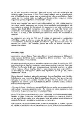ou de veio de minérios preciosos. Mas essa técnica pode ser empregada não
somente nesses dois casos. J. Scott Elliot, militar inglês da reserva e rabdomante,
usa tal habilidade como apoio para a descoberta de sítios arqueológicos. Muitas
vezes, ele nem precisa visitar as regiões que deseja sondar, porque as localiza
segurando apenas um galho de amoreira sobre o mapa.
Um de seus trabalhos mais bem-sucedidos foi reportado em 1969, quando aplicou a
varinha de condão para prever que grande sítio arqueológico seria descoberto sob
uma cabana na cidade de Swinebrook. Os escavadores do lugar mostraram-se
céticos, pois Scott Elliot mencionara uma cidade em que não haviam sido
encontrados nem vestígios. Isso se deu seis meses antes de efetuarem escavações
no local, e, é claro, o sítio apontado pela varinha de condão foi descoberto de
imediato.
Ao realizarem um corte de 1,50 por 3 metros, os escavadores descobriram
caldeirões, ossos e algumas peças de cerâmica. Quando o sítio foi mais
cuidadosamente explorado, em 1970, encontraram o piso de uma estrutura e até
mesmo seu núcleo. Dois artefatos polidos da Idade do Bronze coroaram o
sensacional achado.
Pesadelo Duplo
Assim como o jovem George Washington, Steven Linscott, estudioso da Bíblia de 26
anos originário de Illinois, sentiu-se compelido a difundir a verdade - mas Linscott
acabou na cadeia por causa disso.
Os eventos que culminaram com a prisão começaram no dia 4 de outubro de 1980,
quando policiais de Oak Park buscavam pistas para solucionar o caso de Karen Ann
Phillips. A enfermeira de 24 anos fora assassinada na manhã anterior, e a polícia
estava visitando a Good Neighbor Mission - casa missionária para ex-presidiários -
na esperança de obter algumas informações importantes. Foi ali que os policiais
conheceram Linscott.
Steven Linscott, estudante altamente respeitado de uma faculdade local, também
trabalhava na casa missionária. Quando os policiais disseram-lhe a que vinham, ele
começou a pensar num pesadelo recente, em que via uma jovem loira sendo
espancada até a morte. Após muita hesitação, Steven finalmente acabou contando
todo o sonho aos policiais.
- De repente, fiquei intrigado com a possibilidade de meu sonho ser uma experiência
sobrenatural - narrou ele, posteriormente. – No mínimo, ir à polícia pareceu-me mais
interessante do que memorizar dois versículos da Bíblia.
O sonho de Linscott certamente aguçou a curiosidade dos investigadores Robert
Scianna e Robert Grego, que interrogaram o informante minuciosamente. Linscott,
ao que tudo indicava, sabia tanta coisa sobre o caso que acabou sendo detido como
suspeito. Foi preso e acusado de assassinato em novembro.
Não obstante a acusação basear-se em provas circunstanciais, os jurados julgaram-
no culpado, a despeito do fato de não ter nenhum motivo e de as impressões digitais
 