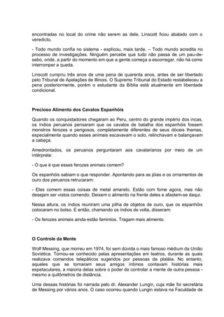 encontradas no local do crime não serem as dele. Linscott ficou abalado com o
veredicto.
- Todo mundo confia no sistema - explicou, mais tarde. – Todo mundo acredita no
processo de investigações. Ninguém percebe que tudo não passa de um pau-de-
sebo, onde, a partir do momento em que a gente começa a escorregar, não há como
interromper a queda.
Linscott cumpriu três anos de uma pena de quarenta anos, antes de ser libertado
pelo Tribunal de Apelações de Illinois. O Supremo Tribunal do Estado restabeleceu a
pena posteriormente, porém o estudante da Bíblia está atualmente em liberdade
condicional.
Precioso Alimento dos Cavalos Espanhóis
Quando os conquistadores chegaram ao Peru, centro do grande império dos incas,
os índios peruanos pensaram que os cavalos de batalha dos espanhóis fossem
monstros ferozes e perigosos, completamente diferentes de seus dóceis lhamas,
especialmente quando esses animais escavavam o solo, relinchavam e balançavam
a cabeça.
Amedrontados, os peruanos perguntaram aos cavalarianos por meio de um
intérprete:
- O que é que esses ferozes animais comem?
Os espanhóis sabiam o que responder. Apontando para as jóias e os ornamentos de
ouro dos peruanos retrucaram:
- Eles comem essas coisas de metal amarelo. Estão com fome agora, mas não
desejam ser vistos comendo. Deixem o alimento na frente deles e afastem-se daqui.
Nessa altura, os índios reuniram uma pilha de objetos de ouro, que os espanhóis
colocaram no bolso. E então, chamando os índios de volta, disseram:
- Os ferozes animais ainda estão famintos. Tragam mais alimento.
O Controle da Mente
Wolf Messing, que morreu em 1974, foi sem dúvida o mais famoso médium da União
Soviética. Tornou-se conhecido pelas apresentações em teatros, durante as quais
realizava comandos telepáticos sugeridos por pessoas da platéia. No entanto,
aqueles que se tornaram seus amigos íntimos contavam histórias mais
espetaculares, a maioria delas sobre o poder de controlar a mente de outra pessoa -
mesmo a quilômetros de distância.
Uma dessas histórias foi narrada pelo dr. Alexander Lungin, cuja mãe foi secretária
de Messing por vários anos. O caso ocorreu quando Lungin estava na Faculdade de
 