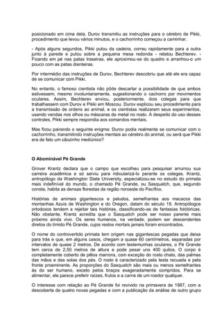 posicionado em cima dela. Durov transmitiu as instruções para o cérebro de Pikki,
procedimento que levou vários minutos, e o cachorrinho começou a caminhar.
- Após alguns segundos, Pikki pulou da cadeira, correu rapidamente para a outra
junto à parede e pulou sobre a pequena mesa redonda - relatou Bechterev. -
Ficando em pé nas patas traseiras, ele aproximou-se do quadro e arranhou-o um
pouco com as patas dianteiras.
Por intermédio das instruções de Durov, Bechterev descobriu que até ele era capaz
de se comunicar com Pikki.
No entanto, o famoso cientista não pôde descartar a possibilidade de que ambos
estivessem, mesmo involuntariamente, sugestionando o cachorro por movimentos
oculares. Assim, Bechterev enviou, posteriormente, dois colegas para que
trabalhassem com Durov e Pikki em Moscou. Durov explicou seu procedimento para
a transmissão de ordens ao animal, e os cientistas realizaram seus experimentos,
usando vendas nos olhos ou máscaras de metal no rosto. A despeito do uso desses
controles, Pikki sempre respondia aos comandos mentais.
Mas ficou pairando o seguinte enigma: Durov podia realmente se comunicar com o
cachorrinho, transmitindo instruções mentais ao cérebro do animal, ou será que Pikki
era de fato um cãozinho mediúnico?
O Abominável Pé Grande
Grover Krantz declara que o campo que escolheu para pesquisar arruinou sua
carreira acadêmica e só serviu para ridicularizá-lo perante os colegas. Krantz,
antropólogo da Washington State University, especializou-se no estudo do primata
mais indefinível do mundo, o chamado Pé Grande, ou Sasquatch, que, segundo
consta, habita as densas florestas da região noroeste do Pacífico.
Histórias de animais gigantescos e peludos, semelhantes aos macacos das
montanhas Azuis de Washington e do Oregon, datam do século 19. Antropólogos
ortodoxos tendem a rejeitar tais histórias, classificando-as de fantasias folclóricas.
Não obstante, Krantz acredita que o Sasquatch pode ser nosso parente mais
próximo ainda vivo. Os seres humanos, na verdade, podem ser descendentes
diretos do tímido Pé Grande, cujos restos mortais jamais foram encontrados.
O nome do controvertido primata tem origem nas gigantescas pegadas que deixa
para trás e que, em alguns casos, chegam a quase 60 centímetros, separadas por
intervalos de quase 2 metros. De acordo com testemunhas oculares, o Pé Grande
tem cerca de 2,50 metros de altura e pode pesar uns 400 quilos. O corpo é
completamente coberto de pêlos marrons, com exceção do rosto chato, das palmas
das mãos e das solas dos pés. O rosto é caracterizado pela testa recuada e pela
fronte proeminente. As proporções do Sasquatch são mais ou menos semelhantes
às do ser humano, exceto pelos braços exageradamente compridos. Para se
alimentar, ele parece preferir raízes, frutos e a carne de um roedor qualquer.
O interesse com relação ao Pé Grande foi revivido na primavera de 1987, com a
descoberta de quatro novas pegadas e com a publicação da análise de outro grupo
 