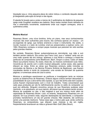 tripulação içou-o. Uma pequena placa de cobre indicou o conteúdo daquele ataúde
já desgastado pela ação do tempo e das águas.
O ataúde foi levado para a praia a menos de 2 quilômetros de distância da pequena
igreja onde Coughlan recebera seu batismo. Seus restos mortais foram retirados do
mar e enterrados novamente, exatamente onde sua viagem começara, anos e
quilômetros antes.
Mistério Musical
Rosemary Brown, uma viúva londrina, tinha um piano, mas seus conhecimentos
musicais não eram suficientes para tocá-lo. Ela conhecia apenas um músico - um
ex-organista de igreja, que tentara ensiná-la a tocar o instrumento. De súbito, o
mundo musical e o resto de Londres viram-se pressionados a explicar como, em
1964, Rosemary começou a compor peças musicais que pareciam ter sido escritas
pelos grandes mestres.
Na verdade, Rosemary Brown autoproclamava-se clarividente; sua mãe e avó
também seriam médiuns. Ela contou que Franz Liszt, que a "visitara" certa vez em
uma visão quando ela era criança, apareceu a sua frente e começou a trazer-lhe
partituras de compositores como Beethoven, Bach, Chopin e outros. Cada um deles
ditava sua própria música. Às vezes, disse ela, os músicos controlavam suas mãos,
movendo-as de acordo com o estilo musical adequado; outras vezes, eles apenas
ditavam as notas. Entre as obras que Rosemary produziu estão incluídas as
conclusões da Décima e da Décima Primeira Sinfonia de Beethoven, que ficaram
inacabadas devido à morte do compositor; uma sonata de Schubert de quarenta
páginas; e numerosas obras de Liszt e outros.
Músicos e psicólogos examinaram as partituras e investigaram tanto as músicas
quanto os testemunhos de Rosemary. Embora alguns críticos tenham descartado a
possibilidade de que a obra tenha sido copiada, ou que não tenha sido bem copiada,
outros ficaram impressionados com o nível do trabalho. Todos concordaram que
cada peça produzida por ela foi definitivamente escrita no estilo do compositor ao
qual era atribuída. Ninguém encontrou provas de que Rosemary pudesse estar
mentindo, e os estudiosos, em sua maioria, afirmaram que ela estava sendo sincera.
Música de qualidade ou não, o fato inegável é que era música muito além da
capacidade de Rosemary Brown. Liszt, no entanto, decepcionou Rosemary em um
aspecto. Em sua primeira visita, segundo declarações da clarividente, o compositor
prometeu transformá-la um dia em grande virtuose. Não obstante, ela continuou
sendo uma pianista medíocre. Talvez esse seja o motivo pelo qual, ainda conforme
Rosemary, os compositores, que ditavam suas músicas a ela em inglês,
freqüentemente levantavam as mãos e gritavam Mein Gott! (Meu Deus!).
 