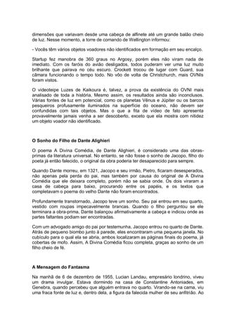 dimensões que variavam desde uma cabeça de alfinete até um grande balão cheio
de luz. Nesse momento, a torre de comando de Wellington informou:
- Vocês têm vários objetos voadores não identificados em formação em seu encalço.
Startup fez manobra de 360 graus no Argosy, porém eles não viram nada de
imediato. Com os faróis do avião desligados, todos puderam ver uma luz muito
brilhante que pairava no céu escuro. Crockett trocou de lugar com Guard, sua
câmara funcionando o tempo todo. No vôo de volta de Christchurch, mais OVNIs
foram vistos.
O videoteipe Luzes de Kaikoura é, talvez, a prova da existência do OVNI mais
analisado de toda a história. Mesmo assim, os resultados ainda são inconclusos.
Várias fontes de luz em potencial, como os planetas Vênus e Júpiter ou os barcos
pesqueiros profusamente iluminados na superfície do oceano, não devem ser
confundidas com tais objetos. Mas o que a fita de vídeo de fato apresenta
provavelmente jamais venha a ser descoberto, exceto que ela mostra com nitidez
um objeto voador não identificado.
O Sonho do Filho de Dante Alighieri
O poema A Divina Comédia, de Dante Alighieri, é considerado uma das obras-
primas da literatura universal. No entanto, se não fosse o sonho de Jacopo, filho do
poeta já então falecido, o original da obra poderia ter desaparecido para sempre.
Quando Dante morreu, em 1321, Jacopo e seu irmão, Pietro, ficaram desesperados,
não apenas pela perda do pai, mas também por causa do original de A Divina
Comédia que ele deixara completo, porém não se sabia onde. Os dois viraram a
casa de cabeça para baixo, procurando entre os papéis, e os textos que
completavam o poema do velho Dante não foram encontrados.
Profundamente transtornado, Jacopo teve um sonho. Seu pai entrou em seu quarto,
vestido com roupas impecavelmente brancas. Quando o filho perguntou se ele
terminara a obra-prima, Dante balançou afirmativamente a cabeça e indicou onde as
partes faltantes podiam ser encontradas.
Com um advogado amigo do pai por testemunha, Jacopo entrou no quarto de Dante.
Atrás de pequeno biombo junto à parede, eles encontraram uma pequena janela. No
cubículo para o qual ela se abria, ambos localizaram as páginas finais do poema, já
cobertas de mofo. Assim, A Divina Comédia ficou completa, graças ao sonho de um
filho cheio de fé.
A Mensagem do Fantasma
Na manhã de 6 de dezembro de 1955, Lucian Landau, empresário londrino, viveu
um drama invulgar. Estava dormindo na casa de Constantine Antoniades, em
Genebra, quando percebeu que alguém entrava no quarto. Virando-se na cama, viu
uma fraca fonte de luz e, dentro dela, a figura da falecida mulher de seu anfitrião. Ao
 