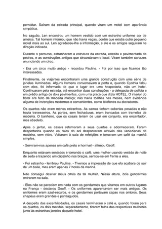 pernoitar. Saíram da estrada principal, quando viram um motel com aparência
simpática.
No saguão, Len encontrou um homem vestido com um estranho uniforme cor de
ameixa. Tal homem informou que não havia vagas, porém que existia outro pequeno
motel mais ao sul. Len agradeceu-lhe a informação, e ele e os amigos seguiram na
direção indicada.
Durante o percurso, estranharam a estrutura da estrada, estreita e pavimentada de
pedras, e as construções antigas que circundavam o local. Viram também cartazes
anunciando um circo.
- Era um circo muito antigo - recordou Pauline. - Foi por isso que ficamos tão
interessados.
Finalmente, os viajantes encontraram uma grande construção com uma série de
janelas iluminadas. Alguns homens conversavam à porta e, quando Cynthia falou
com eles, foi informada de que o lugar era uma hospedaria, não um hotel.
Continuaram pela estrada, até encontrar duas construções - a delegacia de polícia e
um prédio antigo de dois pavimentos, com uma placa que dizia HOTEL. O interior do
hotel era feito de madeira maciça; não havia toalhas nas mesas, nem evidência
alguma de invenções modernas e convenientes, como telefones ou elevadores.
Os quartos não eram menos estranhos. As camas tinham cobertas pesadas e não
havia travesseiros. As portas, sem fechaduras, eram trancadas com tramelas de
madeira. O banheiro, que os casais teriam de usar em conjunto, era encantador,
mas obsoleto.
Após o jantar, os casais retornaram a seus quartos e adormeceram. Foram
despertados quando os raios do sol despontaram através das venezianas de
madeira, sem vidro. Voltaram à sala de refeições e tomaram um café da manhã
simples.
- Serviram-nos apenas um café preto e horrível - afirmou Geoff.
Enquanto estavam sentados e tomando o café, uma mulher usando vestido de noite
de seda e trazendo um cãozinho nos braços, sentou-se em frente a eles.
- Foi estranho - lembrou Pauline. - Tivemos a impressão de que ela acabara de sair
de um baile, mas eram apenas 7 horas da manhã.
Não consegui desviar meus olhos da tal mulher. Nessa altura, dois gendarmes
entraram na sala.
- Eles não se pareciam em nada com os gendarmes que víramos em outros lugares
na França - declarou Geoff. - Os uniformes aparentavam ser mais antigos. Os
uniformes eram azul-escuros, e os gendarmes portavam capas nos ombros. Seus
chapéus eram grandes e pontiagudos.
A despeito das excentricidades, os casais terminaram o café e, quando foram para
os quartos, os dois maridos, separadamente, tiraram fotos das respectivas mulheres
junto às estranhas janelas daquele hotel.
 