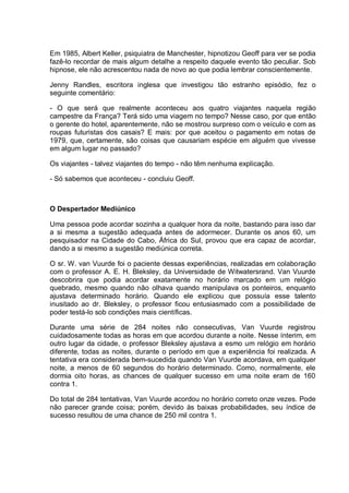 Em 1985, Albert Keller, psiquiatra de Manchester, hipnotizou Geoff para ver se podia
fazê-lo recordar de mais algum detalhe a respeito daquele evento tão peculiar. Sob
hipnose, ele não acrescentou nada de novo ao que podia lembrar conscientemente.
Jenny Randles, escritora inglesa que investigou tão estranho episódio, fez o
seguinte comentário:
- O que será que realmente aconteceu aos quatro viajantes naquela região
campestre da França? Terá sido uma viagem no tempo? Nesse caso, por que então
o gerente do hotel, aparentemente, não se mostrou surpreso com o veículo e com as
roupas futuristas dos casais? E mais: por que aceitou o pagamento em notas de
1979, que, certamente, são coisas que causariam espécie em alguém que vivesse
em algum lugar no passado?
Os viajantes - talvez viajantes do tempo - não têm nenhuma explicação.
- Só sabemos que aconteceu - concluiu Geoff.
O Despertador Mediúnico
Uma pessoa pode acordar sozinha a qualquer hora da noite, bastando para isso dar
a si mesma a sugestão adequada antes de adormecer. Durante os anos 60, um
pesquisador na Cidade do Cabo, África do Sul, provou que era capaz de acordar,
dando a si mesmo a sugestão mediúnica correta.
O sr. W. van Vuurde foi o paciente dessas experiências, realizadas em colaboração
com o professor A. E. H. Bleksley, da Universidade de Witwatersrand. Van Vuurde
descobrira que podia acordar exatamente no horário marcado em um relógio
quebrado, mesmo quando não olhava quando manipulava os ponteiros, enquanto
ajustava determinado horário. Quando ele explicou que possuía esse talento
inusitado ao dr. Bleksley, o professor ficou entusiasmado com a possibilidade de
poder testá-lo sob condições mais científicas.
Durante uma série de 284 noites não consecutivas, Van Vuurde registrou
cuidadosamente todas as horas em que acordou durante a noite. Nesse ínterim, em
outro lugar da cidade, o professor Bleksley ajustava a esmo um relógio em horário
diferente, todas as noites, durante o período em que a experiência foi realizada. A
tentativa era considerada bem-sucedida quando Van Vuurde acordava, em qualquer
noite, a menos de 60 segundos do horário determinado. Como, normalmente, ele
dormia oito horas, as chances de qualquer sucesso em uma noite eram de 160
contra 1.
Do total de 284 tentativas, Van Vuurde acordou no horário correto onze vezes. Pode
não parecer grande coisa; porém, devido às baixas probabilidades, seu índice de
sucesso resultou de uma chance de 250 mil contra 1.
 