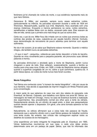 fenômeno já foi chamado de ruídos da morte, e sua existência representa mais do
que mero folclore.
Genevieve B. Miller, por exemplo, sempre ouviu esses estranhos ruídos,
particularmente na infância. As pancadas ocorreram durante o verão de 1924 em
Woronoco, Massachusetts, quando sua irmã, Stephanie, ficou acamada com uma
doença misteriosa. Enquanto a menina permanecia na cama, ruídos estranhos,
semelhantes a batidas feitas com os dedos, ecoavam pela casa. Eles soavam de
três em três, sendo que o primeiro era mais longo do que os outros dois.
Certa vez, o pai da sra. Miller ficou tão irritado com os ruídos que arrancou todas as
cortinas das janelas da casa, culpando-as por aquele barulho infernal. Contudo,
essa demonstração de nervosismo de pouco adiantou para terminar com aquele
sofrimento.
No dia 4 de outubro, já se sabia que Stephanie estava morrendo. Quando o médico
chegou, ele também ouviu as pancadas estranhas.
- O que é isso? - perguntou, voltando-se para tentar descobrir a fonte do barulho.
Quando se virou novamente para a pequena paciente, ela pronunciou suas últimas
palavras e morreu.
As pancadas diminuíram a atividade após a morte de Stephanie, porém nunca
chegaram a parar de todo. Elas voltaram, ocasionalmente, quando a família se
mudou para uma casa nova. Então, em 1928, o irmão de Stephanie morreu afogado
quando a superfície congelada de um rio, sobre a qual caminhava, quebrou-se. A
partir dessa época, os ruídos da morte nunca mais foram ouvidos.
Mente Fotográfica
Ted Sérios era conhecido como "o homem da mente fotográfica" - não por causa de
sua memória, mas devido à capacidade de imprimir imagens em filmes Polaroid pela
pura concentração.
A maior parte do que sabemos do caso nos vem dos relatos do psiquiatra Jule
Eisenbud, de Denver, Colorado, que trabalhou com Sérios nos anos 60. Sérios, ex-
mensageiro de hotel em Chicago, morou na casa de Eisenbud durante a realização
dos experimentos. Seu procedimento normal era olhar para a lente da câmara,
freqüentemente através de um cilindro de papel preto, e dizer aos pesquisadores
quando deviam apertar o disparador. Em geral, uma cena borrada aparecia na foto
resultante.
Naturalmente, os céticos afirmaram que a coisa toda não passava de fraude,
declarando que o estranho cilindro com o qual Sérios gostava de trabalhar continha
uma lente oculta. No entanto, tais críticas não conseguiram explicar todos os
detalhes do sucesso do ex-mensageiro.
Uma experiência um tanto intrigante foi imaginada pelo dr. Eisenbud, em 1965.
Várias testemunhas reuniram-se em sua casa, e cada uma delas anotou
determinada cena em um pedaço de papel. Sérios, que não foi informado das
 