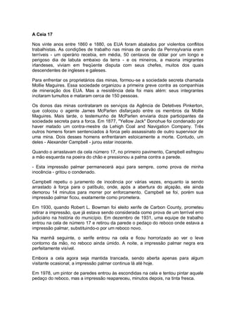 A Ceia 17
Nos vinte anos entre 1860 e 1880, os EUA foram abalados por violentos conflitos
trabalhistas. As condições de trabalho nas minas de carvão da Pennsylvania eram
terríveis - um operário recebia, em média, 50 centavos de dólar por um longo e
perigoso dia de labuta embaixo da terra - e os mineiros, a maioria imigrantes
irlandeses, viviam em freqüente disputa com seus chefes, muitos dos quais
descendentes de ingleses e galeses.
Para enfrentar os proprietários das minas, formou-se a sociedade secreta chamada
Mollie Maguires. Essa sociedade organizou a primeira greve contra as companhias
de mineração dos EUA. Mas a resistência dela foi mais além: seus integrantes
incitaram tumultos e mataram cerca de 150 pessoas.
Os donos das minas contrataram os serviços da Agência de Detetives Pinkerton,
que colocou o agente James McParlen disfarçado entre os membros da Mollie
Maguires. Mais tarde, o testemunho de McParlen enviaria doze participantes da
sociedade secreta para a forca. Em 1877, "Yellow Jack" Donohue foi condenado por
haver matado um contra-mestre da Lehigh Coal and Navigation Company. Três
outros homens foram sentenciados à forca pelo assassinato de outro supervisor de
uma mina. Dois desses homens enfrentaram estoicamente a morte. Contudo, um
deles - Alexander Campbell - jurou estar inocente.
Quando o arrastavam da cela número 17, no primeiro pavimento, Campbell esfregou
a mão esquerda na poeira do chão e pressionou a palma contra a parede.
- Esta impressão palmar permanecerá aqui para sempre, como prova de minha
inocência - gritou o condenado.
Campbell repetiu o juramento de inocência por várias vezes, enquanto ia sendo
arrastado à força para o patíbulo, onde, após a abertura do alçapão, ele ainda
demorou 14 minutos para morrer por enforcamento. Campbell se foi, porém sua
impressão palmar ficou, exatamente como prometera.
Em 1930, quando Robert L. Bowman foi eleito xerife de Carbon County, prometeu
retirar a impressão, que já estava sendo considerada como prova de um terrível erro
judiciário na história do município. Em dezembro de 1931, uma equipe de trabalho
entrou na cela de número 17 e retirou da parede o pedaço do reboco onde estava a
impressão palmar, substituindo-o por um reboco novo.
Na manhã seguinte, o xerife entrou na cela e ficou horrorizado ao ver o leve
contorno da mão, no reboco ainda úmido. A noite, a impressão palmar negra era
perfeitamente visível.
Embora a cela agora seja mantida trancada, sendo aberta apenas para algum
visitante ocasional, a impressão palmar continua lá até hoje.
Em 1978, um pintor de paredes entrou às escondidas na cela e tentou pintar aquele
pedaço do reboco, mas a impressão reapareceu, minutos depois, na tinta fresca.
 