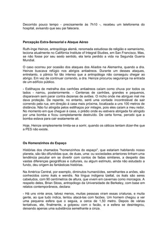Decorrido pouco tempo - precisamente às 7h10 -, recebeu um telefonema do
hospital, avisando que seu pai falecera.
Percepção Extra-Sensorial e Ataque Aéreo
Ruth-Inge Heinze, antropóloga alemã, renomada estudiosa de religião e xamanismo,
leciona atualmente no Califórnia Institute of Integral Studies, em San Francisco. Mas,
se não fosse por seu sexto sentido, ela teria perdido a vida na Segunda Guerra
Mundial.
O caso ocorreu por ocasião dos ataques dos Aliados na Alemanha, quando a dra.
Heinze buscava refúgio nos abrigos antiaéreos. Durante um desses ataques,
entretanto, o pânico foi tão intenso que a antropóloga não conseguiu chegar ao
abrigo. Em vez de continuar correndo, a dra. Heinze procurou segurança na entrada
de um edifício público.
- Estilhaços de metralha dos canhões antiaéreos caíam como chuva por todos os
lados - narrou, posteriormente. - Centenas de canhões, grandes e pequenos,
disparavam sem parar contra dezenas de aviões. O nicho onde me abriguei mal me
dava proteção. De repente, no entanto, senti uma vontade incontrolável de sair
correndo pela rua, em direção à casa mais próxima, localizada a uns 100 metros de
distância. Não fui atingida pelos estilhaços por milagre, pois eles caíam a meu redor.
No momento em que cheguei à casa, o prédio onde eu estivera abrigada foi atingido
por uma bomba e ficou completamente destruído. De certa forma, percebi que a
bomba estava para cair exatamente ali.
Hoje, Heinze simplesmente limita-se a sorrir, quando os céticos tentam dizer-lhe que
a PES não existe.
Os Homenzinhos do Espaço
Histórias dos chamados "homenzinhos do espaço", que estariam habitando nosso
planeta, são tão difundidas que, de duas, uma: ou sociedades anteriores tinham uma
tendência peculiar em se divertir com contos de fadas similares, a despeito das
vastas diferenças geográficas e culturais, ou algum estímulo, ainda não estudado a
fundo, deu origem às fantásticas histórias.
Na América Central, por exemplo, diminutos humanóides, semelhantes a anões, são
conhecidos como ikals e wendis. Na língua indígena tzeltal, os ikals são seres
cabeludos, com 90 centímetros de altura, que vivem em cavernas como morcegos. A
respeito deles, Brian Stoss, antropólogo da Universidade de Berkeley, com base em
relatos contemporâneos, declara:
- Há uns vinte anos, talvez menos, muitas pessoas viram essas criaturas, e muita
gente, ao que tudo indica, tentou atacá-las com facões. Um homem chegou a ver
uma pequena esfera que o seguia, a cerca de 1,50 metro. Depois de várias
tentativas, ele, finalmente, a golpeou com o facão, e a esfera se desintegrou,
deixando apenas uma substância semelhante a cinza.
 