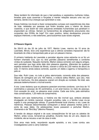 Stoss também foi informado de que o íkal paralisou e seqüestrou mulheres índias,
levadas para suas cavernas e forçadas a manter relações sexuais uma vez por
semana, dando à luz crianças que aprendiam a voar,
Essas histórias nos levam a fazer comparações curiosas com experiências dos dias
de hoje, relatadas por pessoas que foram levadas para o interior de discos
voadores, e que dizem ter visto pequenas entidades humanóides que paralisam e
engravidam as vítimas. Seriam os homenzinhos de antigamente precursores dos
ocupantes dos OVNIs de hoje? Em caso positivo, talvez devêssemos procurar
espaços interiores, e não exteriores, para buscarmos suas raízes originais.
O Pássaro Gigante
Às 20h10 do dia 25 de julho de 1977, Marlon Lowe, menino de 10 anos de
Lawndale, Illinois, teve uma experiência que a ciência considera impossível: ele foi
levantado do chão e transportado pelo ar por um pássaro imenso.
O primeiro habitante de Lawndale a perceber alguma coisa estranha no ar foi um
homem chamado Cox, que viu dois grandes pássaros semelhantes a condores
vindos do sudoeste. Naquele momento, Marlon estava correndo com alguns amigos,
sem perceber que logo atrás dele dois pássaros gigantes, diferentes de qualquer
espécie existente no Estado de Illinois, voavam a cerca de 2,50 metros de altura do
solo. O menino ainda estava correndo, quando um deles o agarrou e transportou-o
pelo ar.
Sua mãe, Ruth Lowe, viu tudo e gritou aterrorizada, correndo atrás dos pássaros.
Depois de carregá-lo por uns 100 metros, a criatura soltou Marlon, que caiu, mas
não se machucou. Os dois pássaros voaram em direção ao nordeste. No total, seis
pessoas testemunharam o incrível evento.
A sra. Lowe declarou que os pássaros pareciam enormes condores, com bico de 15
centímetros e pescoço de 45 centímetros, e um anel branco no meio do pescoço.
Com exceção do anel, os pássaros eram pretos. Cada asa tinha, pela estimativa
mais conservadora, 1,20 metro de comprimento.
Mesmo com seis testemunhas, a história era tão incrível que, embora atraísse
divulgação em âmbito nacional, ninguém acreditou nela, e a família Lowe viu-se
sujeita a uma perseguição odiosa. O guarda-florestal local chamou a sra. Lowe de
mentirosa. Pessoas desconhecidas começaram a deixar pássaros mortos junto à
porta da casa deles. Os adolescentes locais passaram a perturbar Marlon,
chamando-o de "Bird Boy" (Menino Pássaro).
A tensão do ataque original e de suas conseqüências foi tal que os cabelos de
Marlon, antes ruivos, tornaram-se grisalhos. Durante mais de um ano, depois do
incidente, ele se recusou a sair de casa à noite.
Dois anos mais tarde, recordando aquele episódio, a sra. Lowe contou aos
investigadores Loren e Jerry Coleman:
 