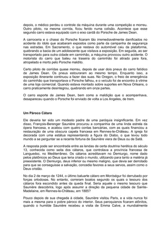 depois, o médico perdeu o controle da máquina durante uma competição e morreu.
Outro piloto, na mesma corrida, ficou ferido numa colisão. Acontece que esse
segundo carro estava equipado com o eixo cardã do Porsche de James Dean.
A carroceria e o chassi do Porsche ficaram tão irremediavelmente danificados no
acidente do ídolo que acabaram expostos como parte da campanha de segurança
nas estradas. Em Sacramento, o que restava do automóvel caiu da plataforma,
quebrando a bacia de um adolescente que visitava a exposição. Em seguida, ao ser
transportado para outra cidade em caminhão, a máquina provocou outro acidente. O
motorista do carro que bateu na traseira do caminhão foi atirado para fora,
atropelado e morto pelo Porsche maldito.
Certo piloto de corridas quase morreu, depois de usar dois pneus do carro fatídico
de James Dean. Os pneus estouraram ao mesmo tempo. Enquanto isso, a
exposição itinerante continuou a fazer das suas. No Oregon, o freio de emergência
do caminhão que transportava o Porsche falhou, e o veículo foi de encontro à vitrine
de uma loja comercial. Quando estava montado sobre suportes em Nova Orleans, o
carro praticamente desintegrou, quebrando em onze partes.
O carro esporte de James Dean, bem como a maldição que o acompanhava,
desapareceu quando o Porsche foi enviado de volta a Los Angeles, de trem.
Um Pároco Cátaro
Ele deveria ter sido um modesto padre de uma paróquia insignificante. Em vez
disso, François-Berenger Saunière procurou a companhia de uma linda estrela da
ópera francesa, e acabou com quatro contas bancárias, com as quais financiou a
restauração de uma obscura capela francesa em Rennes-le-Château. A igreja foi
decorada com uma estátua representando a figura do Diabo, o que levou todo
mundo a se perguntar se a recente fortuna de Saunière viera de Deus ou de Satã.
A resposta pode ser encontrada entre as lendas de certa doutrina herética do século
13, conhecida como seita dos cátaros, que controlava a província francesa de
Languedoc, no Mediterrâneo. Os cátaros acreditavam no Demiurgo, nome dado
pelos platônicos ao Deus que teria criado o mundo, utilizando para tanto a matéria já
preexistente. O Demiurgo, deus inferior ou mesmo maligno, que devia ser derrotado
para que se conseguisse a salvação, concedia favores a seus servos, assim como o
Deus cristão.
No dia 2 de março de 1244, o último baluarte cátaro em Montségur foi derrubado por
forças ortodoxas. No entanto, correram boatos segundo os quais o tesouro dos
cátaros fora escondido antes da queda final. Seria aquele o mesmo tesouro que
Saunière descobrira, logo após assumir a direção da pequena cidade de Sainte-
Madelaine, em Rennes-le-Château, em 1885?
Pouco depois de sua chegada à cidade, Saunière visitou Paris, e a vida nunca foi
mais a mesma para o pobre pároco do interior. Seus paroquianos ficaram atônitos,
quando o humilde Saunière recebeu a visita de Emma Calve, a mundialmente
 