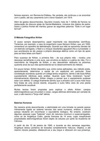 famosa soprano, em Rennes-le-Château. Na verdade, ela continuou a se encontrar
com o padre, até seu casamento com o tenor Gasbarri, em 1914.
Além de gastos desconhecidos, Saunière investiu mais de 1 milhão de francos na
restauração da obscura igreja de Sainte-Madelaine, inclusive dos diabos de pedra.
Sobre o pórtico frontal ele mandou gravar as seguintes palavras: "Este é um lugar
terrível".
O Método Fotográfico Kirlian
O acaso sempre desempenhou papel importante nas descobertas científicas.
Tomemos, por exemplo, o caso do engenheiro russo Semyon Kirlian, que, em 1939,
consertava um aparelho de eletroterapia. Quando sua mão se aproximou demais de
um eletrodo carregado, o flash e o choque resultantes aguçaram-lhe a curiosidade: o
que aconteceria se ele usasse a própria descarga elétrica como um tipo de apoio
para as fotos feitas com flash?
Para surpresa de Kirlian, a primeira foto - de sua própria mão - revelou uma
descarga semelhante a uma aura, que envolvia os dedos e a palma da mão. Foi o
nascimento da fotografia de Kirlian, e seu descobridor dedicaria os próximos
quarenta anos de sua vida aprofundando-se no desenvolvimento do método.
Em pouco tempo, Kirlian descobriu que, entre outras aplicações, seu método podia,
aparentemente, determinar a saúde de um espécime em particular. Essa
constatação aconteceu quando um colega tentou enganá-lo, dando a ele duas folhas
supostamente idênticas para análise. Quando suas fotos mostraram "auras"
dramaticamente diferentes, Kirlian chegou a pensar que o equipamento pudesse
estar com defeito. O colega finalmente admitiu que a amostra com a aura mais fraca
fora tirada de uma árvore doente, enquanto a outra folha viera de uma planta
perfeitamente saudável.
Muitas teorias foram propostas para explicar o efeito Kirlian: campos
eletromagnéticos que circundam o corpo, cargas elétricas eliminadas por camada de
suor, e até mesmo a "força vital" etérea.
Baterias Humanas
De maneira ainda desconhecida, a eletricidade em uma tomada na parede parece
intimamente ligada ao sistema nervoso dos seres humanos, embora a ciência
pareça relutante em reconhecer o equivalente biológico. No entanto, existiram
algumas pessoas cujas "baterias" eram de natureza incomum e supercarregadas,
como as de Angelique Cottin, garota francesa de 14 anos, cujas inexplicáveis
propriedades eletromagnéticas foram objeto de estudos por parte da Academia de
Ciências.
A partir do dia 15 de janeiro de 1846, e durante as dez semanas seguintes,
Angelique deixou ponteiros de bússolas completamente malucos. Objetos, e até
mesmo móveis pesados, afastavam-se a seu toque e vibravam em sua presença.
 