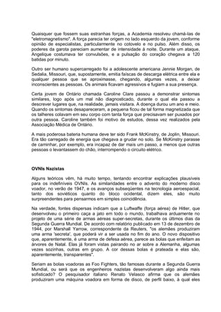 Quaisquer que fossem suas estranhas forças, a Academia resolveu chamá-las de
"eletromagnetismo". A força parecia ter origem no lado esquerdo da jovem, conforme
opinião de especialistas, particularmente no cotovelo e no pulso. Além disso, os
poderes da garota pareciam aumentar de intensidade à noite. Durante um ataque,
Angelique costumava ter convulsões, e a pulsação do coração chegava a 120
batidas por minuto.
Outro ser humano supercarregado foi a adolescente americana Jennie Morgan, de
Sedalia, Missouri, que, supostamente, emitia faíscas de descarga elétrica entre ela e
qualquer pessoa que se aproximasse, chegando, algumas vezes, a deixar
inconscientes as pessoas. Os animais ficavam agressivos e fugiam a sua presença.
Certa jovem de Ontário chamada Caroline Clare passou a demonstrar sintomas
similares, logo após um mal não diagnosticado, durante o qual ela passou a
descrever lugares que, na realidade, jamais visitara. A doença durou um ano e meio.
Quando os sintomas desapareceram, a pequena ficou de tal forma magnetizada que
os talheres colavam em seu corpo com tanta força que precisavam ser puxados por
outra pessoa. Caroline também foi motivo de estudos, dessa vez realizados pela
Associação Médica de Ontário.
A mais poderosa bateria humana deve ter sido Frank McKinstry, de Joplin, Missouri.
Era tão carregado de energia que chegava a grudar no solo. Se McKinstry parasse
de caminhar, por exemplo, era incapaz de dar mais um passo, a menos que outras
pessoas o levantassem do chão, interrompendo o circuito elétrico.
OVNIs Nazistas
Alguns teóricos vêm, há muito tempo, tentando encontrar explicações plausíveis
para os indefiníveis OVNIs. As similaridades entre o advento do moderno disco
voador, no verão de 1947, e os avanços subseqüentes na tecnologia aeroespacial,
tanto dos soviéticos quanto do bloco ocidental, dizem eles, são muito
surpreendentes para pensarmos em simples coincidência.
Na verdade, fontes dispersas indicam que a Luftwaffe (força aérea) de Hitler, que
desenvolveu o primeiro caça a jato em todo o mundo, trabalhava arduamente no
projeto de uma série de armas aéreas super-secretas, durante os últimos dias da
Segunda Guerra Mundial. De acordo com relatório publicado em 13 de dezembro de
1944, por Marshall Yarrow, correspondente da Reuters, "os alemães produziram
uma arma 'secreta', que poderá vir a ser usada no fim do ano. O novo dispositivo
que, aparentemente, é uma arma de defesa aérea, parece as bolas que enfeitam as
árvores de Natal. Elas já foram vistas pairando no ar sobre a Alemanha, algumas
vezes sozinhas, outras em grupo. A cor dessas bolas é prateada e elas são,
aparentemente, transparentes".
Seriam as bolas voadoras as Foo Fighters, tão famosas durante a Segunda Guerra
Mundial, ou será que os engenheiros nazistas desenvolveram algo ainda mais
sofisticado? O pesquisador italiano Renato Velasco afirma que os alemães
produziram uma máquina voadora em forma de disco, de perfil baixo, à qual eles
 