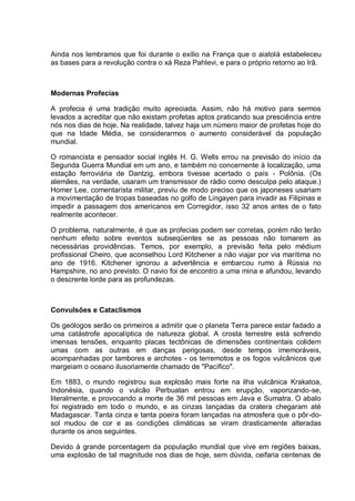 Ainda nos lembramos que foi durante o exílio na França que o aiatolá estabeleceu
as bases para a revolução contra o xá Reza Pahlevi, e para o próprio retorno ao Irã.
Modernas Profecias
A profecia é uma tradição muito apreciada. Assim, não há motivo para sermos
levados a acreditar que não existam profetas aptos praticando sua presciência entre
nós nos dias de hoje. Na realidade, talvez haja um número maior de profetas hoje do
que na Idade Média, se considerarmos o aumento considerável da população
mundial.
O romancista e pensador social inglês H. G. Wells errou na previsão do início da
Segunda Guerra Mundial em um ano, e também no concernente à localização, uma
estação ferroviária de Dantzig, embora tivesse acertado o país - Polônia. (Os
alemães, na verdade, usaram um transmissor de rádio como desculpa pelo ataque.)
Homer Lee, comentarista militar, previu de modo preciso que os japoneses usariam
a movimentação de tropas baseadas no golfo de Lingayen para invadir as Filipinas e
impedir a passagem dos americanos em Corregidor, isso 32 anos antes de o fato
realmente acontecer.
O problema, naturalmente, é que as profecias podem ser corretas, porém não terão
nenhum efeito sobre eventos subseqüentes se as pessoas não tomarem as
necessárias providências. Temos, por exemplo, a previsão feita pelo médium
profissional Cheiro, que aconselhou Lord Kitchener a não viajar por via marítima no
ano de 1916. Kitchener ignorou a advertência e embarcou rumo à Rússia no
Hampshire, no ano previsto. O navio foi de encontro a uma mina e afundou, levando
o descrente lorde para as profundezas.
Convulsões e Cataclismos
Os geólogos serão os primeiros a admitir que o planeta Terra parece estar fadado a
uma catástrofe apocalíptica de natureza global. A crosta terrestre está sofrendo
imensas tensões, enquanto placas tectônicas de dimensões continentais colidem
umas com as outras em danças perigosas, desde tempos imemoráveis,
acompanhadas por tambores e archotes - os terremotos e os fogos vulcânicos que
margeiam o oceano ilusoriamente chamado de "Pacífico".
Em 1883, o mundo registrou sua explosão mais forte na ilha vulcânica Krakatoa,
Indonésia, quando o vulcão Perbuatan entrou em erupção, vaporizando-se,
literalmente, e provocando a morte de 36 mil pessoas em Java e Sumatra. O abalo
foi registrado em todo o mundo, e as cinzas lançadas da cratera chegaram até
Madagascar. Tanta cinza e tanta poeira foram lançadas na atmosfera que o pôr-do-
sol mudou de cor e as condições climáticas se viram drasticamente alteradas
durante os anos seguintes.
Devido à grande porcentagem da população mundial que vive em regiões baixas,
uma explosão de tal magnitude nos dias de hoje, sem dúvida, ceifaria centenas de
 