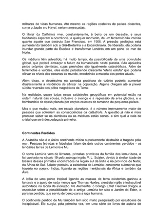 milhares de vidas humanas. Até mesmo as regiões costeiras de países distantes,
como o Japão e o Havaí, seriam ameaçadas.
O litoral da Califórnia vive, constantemente, à beira de um desastre, e seus
habitantes esperam a ocorrência, a qualquer momento, de um terremoto tão intenso
quanto aquele que destruiu San Francisco, em 1906. A pressão geológica está
aumentando também sob a Grã-Bretanha e a Escandinávia. Se liberada, ela poderia
inundar grande parte da Escócia e transformar Londres em um porto do mar do
Norte.
Os médiuns têm advertido, há muito tempo, da possibilidade de uma convulsão
global, que poderá ameaçar o futuro da humanidade neste planeta. São apoiados
pelos próprios cientistas, cujas previsões são igualmente catastróficas. Além de
terremotos e vulcões, eles estão percebendo crescente "efeito estufa" que poderia
elevar os níveis dos oceanos do mundo, encobrindo a maioria dos portos atuais.
Além disso, o decréscimo na camada protetora de ozônio poderia aumentar
drasticamente a incidência de câncer na população. Alguns chegam até a prever
súbita reversão dos pólos magnéticos da Terra.
Na realidade, quase todas essas catástrofes geográficas em potencial estão na
ordem natural das coisas, inclusive o avanço e a regressão de eras glaciais, e o
bombardeio de nosso planeta por corpos celestes do tamanho de pequenos países.
Mas o que mudou mais, em escala planetária, é o número imensamente maior de
pessoas que sofreriam as conseqüências da catástrofe. A questão já não é mais
procurar saber se os cientistas ou os médiuns estão certos, e sim qual a bola de
cristal que será despedaçada primeiro.
Continentes Perdidos
A Atlântida não é o único continente mítico supostamente destruído e tragado pelo
mar. Pessoas letradas e fabulistas falam de dois outros continentes perdidos - as
lendárias terras de Lemúria e Mu.
O nome Lemúria vem de lêmures, primatas primitivos da família dos lemurídeos, e
foi cunhado no século 19 pelo zoólogo inglês P. L. Sclater, devido à similar idade de
fósseis desses primatas encontrados na região sul da Índia e na província de Natal,
na África do Sul. Sclater postulou a existência de Lemúria, continente submerso que
haveria no oceano Índico, ligando as regiões meridionais da África e também da
Ásia.
A idéia de uma ponte tropical ligando as massas de terra existentes ganhou a
fantasia e o apoio de nada menos que Thomas Huxley, cientista inglês e indiscutível
autoridade na teoria da evolução. Na Alemanha, o biólogo Ernst Haeckel chegou a
especular sobre a possibilidade de a antiga Lemúria ter sido o Jardim do Éden, o
paraíso perdido, que serviu de berço para a raça humana.
O continente perdido de Mu também tem sido muito pesquisado por estudiosos do
inexplicável. Ele surgiu, pela primeira vez, em uma série de livros de autoria de
 