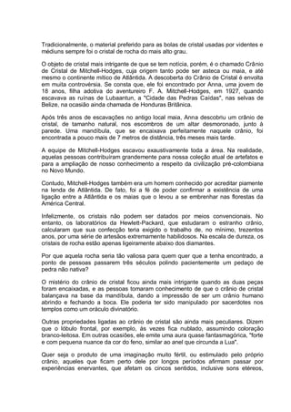Tradicionalmente, o material preferido para as bolas de cristal usadas por videntes e
médiuns sempre foi o cristal de rocha do mais alto grau.
O objeto de cristal mais intrigante de que se tem notícia, porém, é o chamado Crânio
de Cristal de Mitchell-Hodges, cuja origem tanto pode ser asteca ou maia, e até
mesmo o continente mítico de Atlântida. A descoberta do Crânio de Cristal é envolta
em muita controvérsia. Se consta que, ele foi encontrado por Anna, uma jovem de
18 anos, filha adotiva do aventureiro F. A. Mitchell-Hodges, em 1927, quando
escavava as ruínas de Lubaantun, a "Cidade das Pedras Caídas", nas selvas de
Belize, na ocasião ainda chamada de Honduras Britânica.
Após três anos de escavações no antigo local maia, Anna descobriu um crânio de
cristal, de tamanho natural, nos escombros de um altar desmoronado, junto à
parede. Uma mandíbula, que se encaixava perfeitamente naquele crânio, foi
encontrada a pouco mais de 7 metros de distância, três meses mais tarde.
A equipe de Mitchell-Hodges escavou exaustivamente toda a área. Na realidade,
aquelas pessoas contribuíram grandemente para nossa coleção atual de artefatos e
para a ampliação de nosso conhecimento a respeito da civilização pré-colombiana
no Novo Mundo.
Contudo, Mitchell-Hodges também era um homem conhecido por acreditar piamente
na lenda de Atlântida. De fato, foi a fé de poder confirmar a existência de uma
ligação entre a Atlântida e os maias que o levou a se embrenhar nas florestas da
América Central.
Infelizmente, os cristais não podem ser datados por meios convencionais. No
entanto, os laboratórios da Hewlett-Packard, que estudaram o estranho crânio,
calcularam que sua confecção teria exigido o trabalho de, no mínimo, trezentos
anos, por uma série de artesãos extremamente habilidosos. Na escala de dureza, os
cristais de rocha estão apenas ligeiramente abaixo dos diamantes.
Por que aquela rocha seria tão valiosa para quem quer que a tenha encontrado, a
ponto de pessoas passarem três séculos polindo pacientemente um pedaço de
pedra não nativa?
O mistério do crânio de cristal ficou ainda mais intrigante quando as duas peças
foram encaixadas, e as pessoas tomaram conhecimento de que o crânio de cristal
balançava na base da mandíbula, dando a impressão de ser um crânio humano
abrindo e fechando a boca. Ele poderia ter sido manipulado por sacerdotes nos
templos como um oráculo divinatório.
Outras propriedades ligadas ao crânio de cristal são ainda mais peculiares. Dizem
que o lóbulo frontal, por exemplo, às vezes fica nublado, assumindo coloração
branco-leitosa. Em outras ocasiões, ele emite uma aura quase fantasmagórica, "forte
e com pequena nuance da cor do feno, similar ao anel que circunda a Lua".
Quer seja o produto de uma imaginação muito fértil, ou estimulado pelo próprio
crânio, aqueles que ficam perto dele por longos períodos afirmam passar por
experiências enervantes, que afetam os cincos sentidos, inclusive sons etéreos,
 