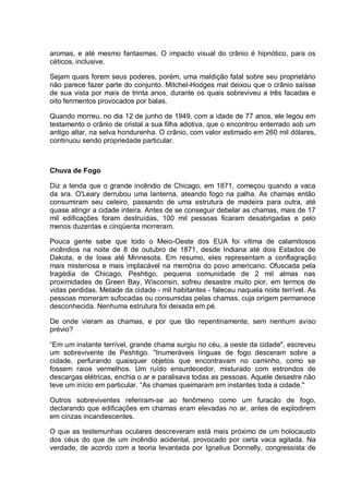 aromas, e até mesmo fantasmas. O impacto visual do crânio é hipnótico, para os
céticos, inclusive.
Sejam quais forem seus poderes, porém, uma maldição fatal sobre seu proprietário
não parece fazer parte do conjunto. Mitchel-Hodges mal deixou que o crânio saísse
de sua vista por mais de trinta anos, durante os quais sobreviveu a três facadas e
oito ferimentos provocados por balas.
Quando morreu, no dia 12 de junho de 1949, com a idade de 77 anos, ele legou em
testamento o crânio de cristal a sua filha adotiva, que o encontrou enterrado sob um
antigo altar, na selva hondurenha. O crânio, com valor estimado em 260 mil dólares,
continuou sendo propriedade particular.
Chuva de Fogo
Diz a lenda que o grande incêndio de Chicago, em 1871, começou quando a vaca
da sra. O'Leary derrubou uma lanterna, ateando fogo na palha. As chamas então
consumiram seu celeiro, passando de uma estrutura de madeira para outra, até
quase atingir a cidade inteira. Antes de se conseguir debelar as chamas, mais de 17
mil edificações foram destruídas, 100 mil pessoas ficaram desabrigadas e pelo
menos duzentas e cinqüenta morreram.
Pouca gente sabe que todo o Meio-Oeste dos EUA foi vítima de calamitosos
incêndios na noite de 8 de outubro de 1871, desde Indiana até dois Estados de
Dakota, e de Iowa até Minnesota. Em resumo, eles representam a conflagração
mais misteriosa e mais implacável na memória do povo americano. Ofuscada pela
tragédia de Chicago, Peshtigo, pequena comunidade de 2 mil almas nas
proximidades de Green Bay, Wisconsin, sofreu desastre muito pior, em termos de
vidas perdidas. Metade da cidade - mil habitantes - faleceu naquela noite terrível. As
pessoas morreram sufocadas ou consumidas pelas chamas, cuja origem permanece
desconhecida. Nenhuma estrutura foi deixada em pé.
De onde vieram as chamas, e por que tão repentinamente, sem nenhum aviso
prévio?
“Em um instante terrível, grande chama surgiu no céu, a oeste da cidade", escreveu
um sobrevivente de Peshtigo. "Inumeráveis línguas de fogo desceram sobre a
cidade, perfurando quaisquer objetos que encontravam no caminho, como se
fossem raios vermelhos. Um ruído ensurdecedor, misturado com estrondos de
descargas elétricas, enchia o ar e paralisava todas as pessoas. Aquele desastre não
teve um início em particular. “As chamas queimaram em instantes toda a cidade."
Outros sobreviventes referiram-se ao fenômeno como um furacão de fogo,
declarando que edificações em chamas eram elevadas no ar, antes de explodirem
em cinzas incandescentes.
O que as testemunhas oculares descreveram está mais próximo de um holocausto
dos céus do que de um incêndio acidental, provocado por certa vaca agitada. Na
verdade, de acordo com a teoria levantada por Ignatius Donnelly, congressista de
 
