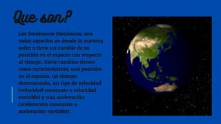 Los fenómenos Mecánicos, son
todos aquellos en donde la materia
sufre o tiene un cambio de su
posición en el espacio con respecto
al tiempo. Estos cambios tienen
como características; una posición
en el espacio, un tiempo
determinado, un tipo de velocidad
(velocidad constante o velocidad
variable) y una aceleración
(aceleración constante o
aceleración variable).
Que son?
 