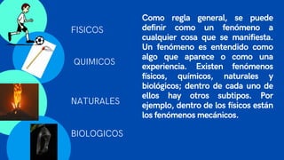 Como regla general, se puede
definir como un fenómeno a
cualquier cosa que se manifiesta.
Un fenómeno es entendido como
algo que aparece o como una
experiencia. Existen fenómenos
físicos, químicos, naturales y
biológicos; dentro de cada uno de
ellos hay otros subtipos. Por
ejemplo, dentro de los físicos están
los fenómenos mecánicos.
FISICOS
QUIMICOS
NATURALES
BIOLOGICOS
 