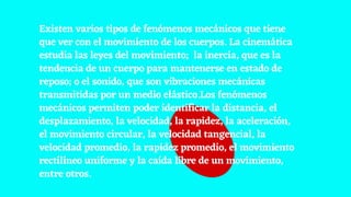 Existen varios tipos de fenómenos mecánicos que tiene
que ver con el movimiento de los cuerpos. La cinemática
estudia las leyes del movimiento; la inercia, que es la
tendencia de un cuerpo para mantenerse en estado de
reposo; o el sonido, que son vibraciones mecánicas
transmitidas por un medio elástico.Los fenómenos
mecánicos permiten poder identificar la distancia, el
desplazamiento, la velocidad, la rapidez, la aceleración,
el movimiento circular, la velocidad tangencial, la
velocidad promedio, la rapidez promedio, el movimiento
rectilíneo uniforme y la caída libre de un movimiento,
entre otros.
 