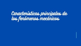 Características principales de
los fenómenos mecánicos
 