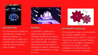 ACELERACION
Es la frecuencia de cambio de
velocidad de un objeto con
respecto al tiempo. La
aceleración de un objeto es el
resultado neto de cualquier y
todas las fuerzas actuando
sobre el objeto.
RAPIDEZ
La celeridad o rapidez de un
objeto es la magnitud de su
velocidad (frecuencia de cambio
de su posición); por esta razón es
una calidad escalar. La rapidez
tiene dimensiones de distancia
divididas por tiempo. Usualmente
es medida en kilómetros o millas
por hora.
MOVIMIENTO CIRCULAR
El movimiento circular es el movimiento
de un objeto alrededor de la
circunferencia de un círculo o rotación a
través de un camino circular.Puede ser
uniforme, con un ángulo constante de
frecuencia de rotación y rapidez
constante; o no uniforme con una
frecuencia de rotación cambiable.
 