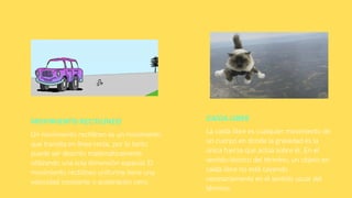 MOVIMIENTO RECTILÍNEO
Un movimiento rectilíneo es un movimiento
que transita en línea recta, por lo tanto
puede ser descrito matemáticamente
utilizando una sola dimensión espacial.El
movimiento rectilíneo uniforme tiene una
velocidad constante o aceleración cero.
CAÍDA LIBRE
La caída libre es cualquier movimiento de
un cuerpo en donde la gravedad es la
única fuerza que actúa sobre él. En el
sentido técnico del término, un objeto en
caída libre no está cayendo
necesariamente en el sentido usual del
término.
 