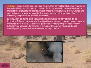    -El Humo: es una suspensión en el aire de pequeñas partículas sólidas que resultan de
    la combustión incompleta de un combustible. Es un subproducto no deseado de la
    combustión, producido en fogatas, brasas, motores de gasolina y diesel. Cuando una
    combustión es correcta y completa, los únicos subproductos son agua, dióxido de
    carbono y compuestos de diversos elementos.
   La inhalación del humo es la causa primaria de muerte en las víctimas de los
    incendios. El humo mata por intoxicación debido a sus componentes tóxicos, como el
    monóxido de carbono y las pequeñas partículas sólidas que taponan los alveolos
    pulmonares y asfixian a la víctima. El humo puede contener varias partículas
    carcinógenas, y provocar cáncer después de largo tiempo.
 