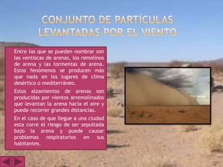    Entre las que se pueden nombrar son
    las ventiscas de arenas, los remolinos
    de arena y las tormentas de arena.
    Estos fenómenos se producen más
    que nada en los lugares de clima
    desértico o mediterráneo.
   Estos alzamientos de arenas son
    producidas por vientos arremolinados
    que levantan la arena hacia el aire y
    puede recorrer grandes distancias.
   En el caso de que llegue a una ciudad
    esta corre el riesgo de ser sepultada
    bajo la arena y puede causar
    problemas respiratorios en sus
    habitantes.
 