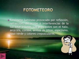  Fenómeno   luminoso provocado por reflexión,
 refracción, difracción o interferencias de la
 luz solar o lunar. Los principales son el halo,
 arco iris, corona, anillos de Ulloa, espejismo,
 rayo verde y colores crepusculares.
 
