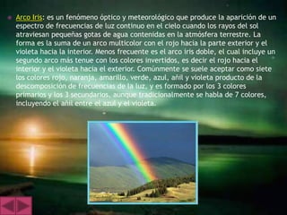    Arco Iris: es un fenómeno óptico y meteorológico que produce la aparición de un
    espectro de frecuencias de luz continuo en el cielo cuando los rayos del sol
    atraviesan pequeñas gotas de agua contenidas en la atmósfera terrestre. La
    forma es la suma de un arco multicolor con el rojo hacia la parte exterior y el
    violeta hacia la interior. Menos frecuente es el arco iris doble, el cual incluye un
    segundo arco más tenue con los colores invertidos, es decir el rojo hacia el
    interior y el violeta hacia el exterior. Comúnmente se suele aceptar como siete
    los colores rojo, naranja, amarillo, verde, azul, añil y violeta producto de la
    descomposición de frecuencias de la luz, y es formado por los 3 colores
    primarios y los 3 secundarios, aunque tradicionalmente se habla de 7 colores,
    incluyendo el añil entre el azul y el violeta.
 