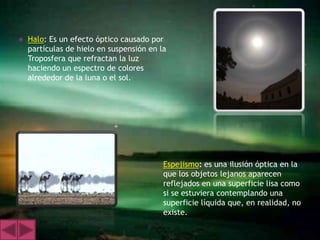    Halo: Es un efecto óptico causado por
    partículas de hielo en suspensión en la
    Troposfera que refractan la luz
    haciendo un espectro de colores
    alrededor de la luna o el sol.




                                          Espejismo: es una ilusión óptica en la
                                          que los objetos lejanos aparecen
                                          reflejados en una superficie lisa como
                                          si se estuviera contemplando una
                                          superficie líquida que, en realidad, no
                                          existe.
 