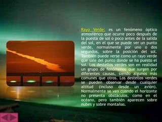    Rayo Verde: es un fenómeno óptico
    atmosférico que ocurre poco después de
    la puesta de sol o poco antes de la salida
    del sol, en el que se puede ver un punto
    verde, normalmente por uno o dos
    segundos, sobre la posición del sol.
    También puede verse como un rayo verde
    que sale del punto donde se ha puesto el
    sol. Los destellos verdes son en realidad
    un grupo de fenómenos que surgen por
    diferentes causas, siendo algunos más
    comunes que otros. Los destellos verdes
    se pueden observar desde cualquier
    altitud (incluso desde un avión).
    Normalmente se ven cuando el horizonte
    no presenta obstáculos, como en el
    océano, pero también aparecen sobre
    nubes y sobre montañas.
 