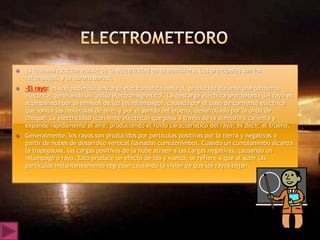   Es la manifestación visible de la electricidad en la atmósfera. Los principales son los
    relámpagos, y la aurora boreal.
   -El rayo: es una poderosa descarga electrostática natural, producida durante una tormenta
    eléctrica; generando un "pulso electromagnético". La descarga eléctrica precipitada del rayo es
    acompañada por la emisión de luz (el relámpago), causada por el paso de corriente eléctrica
    que ioniza las moléculas de aire, y por el sonido del trueno, desarrollado por la onda de
    choque. La electricidad (corriente eléctrica) que pasa a través de la atmósfera calienta y
    expande rápidamente el aire, produciendo el ruido característico del rayo; es decir, el trueno.
   Generalmente, los rayos son producidos por partículas positivas por la tierra y negativas a
    partir de nubes de desarrollo vertical llamadas cumulonimbos. Cuando un cumulonimbo alcanza
    la tropopausa, las cargas positivas de la nube atraen a las cargas negativas, causando un
    relámpago o rayo. Esto produce un efecto de ida y vuelta; se refiere a que al subir las
    partículas instantáneamente regresan causando la visión de que los rayos bajan.
 
