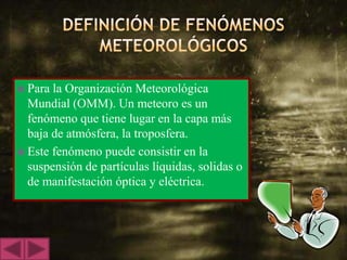  Para la Organización Meteorológica
  Mundial (OMM). Un meteoro es un
  fenómeno que tiene lugar en la capa más
  baja de atmósfera, la troposfera.
 Este fenómeno puede consistir en la
  suspensión de partículas líquidas, solidas o
  de manifestación óptica y eléctrica.
 