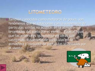  También conocidos como meteoros de polvo, son
 fenómenos que se relacionan con la suspensión de
 partículas sólidas no acuosas en la atmósfera o
 levantadas del suelo por el viento. Estas al igual
 que las anteriores igualmente en otras sub-
 categorías: Suspensión de partículas en la
 atmósfera y conjunto de partículas levantadas por
 el viento.
 