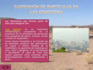    Los fenómenos que forman parte de
    esta sub-categoría son:

   -Las     Calinas:   es     un   fenómeno
    meteorológico      consistente    en    la
    presencia en la atmósfera de partículas
    muy pequeñas de polvo, cenizas, arcilla
    o arena en suspensión.
   Como efecto inmediato y en función de
    su densidad, produce una disminución
    en mayor o menor medida de la
    visibilidad y la aparición de molestias en
    ojos, nariz y garganta. Si es persistente
    o abundante, al cabo de unos días
    suelen aparecer otros síntomas como
    broncoespasmos, crisis respiratorias y
    asma.
 