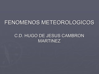 FENOMENOS METEOROLOGICOS
C.D. HUGO DE JESUS CAMBRON
MARTINEZ
 