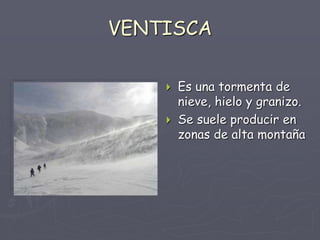VENTISCA
 Es una tormenta de
nieve, hielo y granizo.
 Se suele producir en
zonas de alta montaña
 