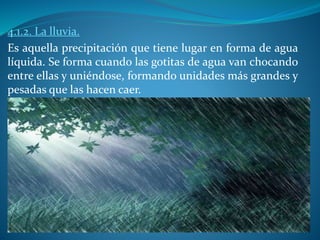 4.1.2. La lluvia.
Es aquella precipitación que tiene lugar en forma de agua
líquida. Se forma cuando las gotitas de agua van chocando
entre ellas y uniéndose, formando unidades más grandes y
pesadas que las hacen caer.
 