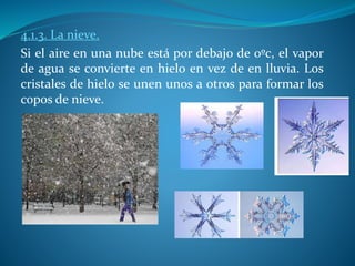 4.1.3. La nieve.
Si el aire en una nube está por debajo de 0ºc, el vapor
de agua se convierte en hielo en vez de en lluvia. Los
cristales de hielo se unen unos a otros para formar los
copos de nieve.
 