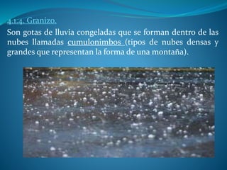 4.1.4. Granizo.
Son gotas de lluvia congeladas que se forman dentro de las
nubes llamadas cumulonimbos (tipos de nubes densas y
grandes que representan la forma de una montaña).
 