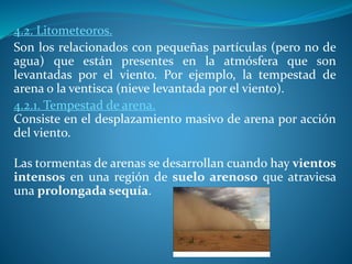 4.2. Litometeoros.
Son los relacionados con pequeñas partículas (pero no de
agua) que están presentes en la atmósfera que son
levantadas por el viento. Por ejemplo, la tempestad de
arena o la ventisca (nieve levantada por el viento).
4.2.1. Tempestad de arena.
Consiste en el desplazamiento masivo de arena por acción
del viento.
Las tormentas de arenas se desarrollan cuando hay vientos
intensos en una región de suelo arenoso que atraviesa
una prolongada sequía.
 