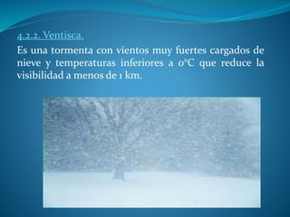 4.2.2. Ventisca.
Es una tormenta con vientos muy fuertes cargados de
nieve y temperaturas inferiores a 0°C que reduce la
visibilidad a menos de 1 km.
 
