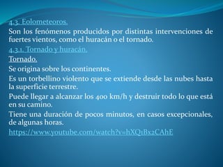 4.3. Eolometeoros.
Son los fenómenos producidos por distintas intervenciones de
fuertes vientos, como el huracán o el tornado.
4.3.1. Tornado y huracán.
Tornado.
Se origina sobre los continentes.
Es un torbellino violento que se extiende desde las nubes hasta
la superficie terrestre.
Puede llegar a alcanzar los 400 km/h y destruir todo lo que está
en su camino.
Tiene una duración de pocos minutos, en casos excepcionales,
de algunas horas.
https://www.youtube.com/watch?v=hXQ1Bx2CAhE
 