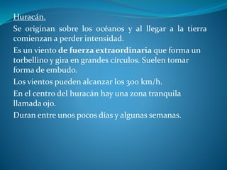 Huracán.
Se originan sobre los océanos y al llegar a la tierra
comienzan a perder intensidad.
Es un viento de fuerza extraordinaria que forma un
torbellino y gira en grandes círculos. Suelen tomar
forma de embudo.
Los vientos pueden alcanzar los 300 km/h.
En el centro del huracán hay una zona tranquila
llamada ojo.
Duran entre unos pocos días y algunas semanas.
 