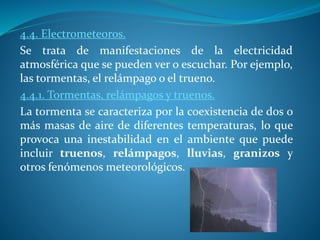 4.4. Electrometeoros.
Se trata de manifestaciones de la electricidad
atmosférica que se pueden ver o escuchar. Por ejemplo,
las tormentas, el relámpago o el trueno.
4.4.1. Tormentas, relámpagos y truenos.
La tormenta se caracteriza por la coexistencia de dos o
más masas de aire de diferentes temperaturas, lo que
provoca una inestabilidad en el ambiente que puede
incluir truenos, relámpagos, lluvias, granizos y
otros fenómenos meteorológicos.
 