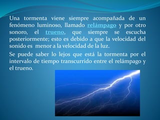 Una tormenta viene siempre acompañada de un
fenómeno luminoso, llamado relámpago y por otro
sonoro, el trueno, que siempre se escucha
posteriormente; esto es debido a que la velocidad del
sonido es menor a la velocidad de la luz.
Se puede saber lo lejos que está la tormenta por el
intervalo de tiempo transcurrido entre el relámpago y
el trueno.
 