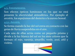 4.5. Fotometeoros.
Son efectos ópticos luminosos en los que no está
presente la electricidad atmosférica. Por ejemplo el
arcoíris, los espejismos del desierto o la aurora boreal.
4.5.1. Arcoirís.
Se forma cuando la luz del sol entra en contacto con las
gotas de lluvia suspendidas en el aire.
Cada una de ellas actúa como un pequeño prisma y
divide a la luz blanca del sol en los siete colores que la
forman: el rojo, naranja, amarillo, verde, azul, añil y
violeta.
 