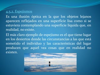 4.5.2. Espejismos
Es una ilusión óptica en la que los objetos lejanos
aparecen reflejados en una superficie lisa como si se
estuviera contemplando una superficie liquida que, en
realidad, no existe.
El más claro ejemplo de espejismo es el que tiene lugar
en los desiertos donde las circunstancias a las que está
sometido el individuo y las características del lugar
producen que aquel vea cosas que en realidad no
existen.
 